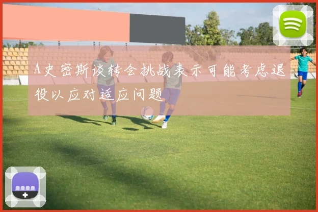 A史密斯谈转会挑战表示可能考虑退役以应对适应问题